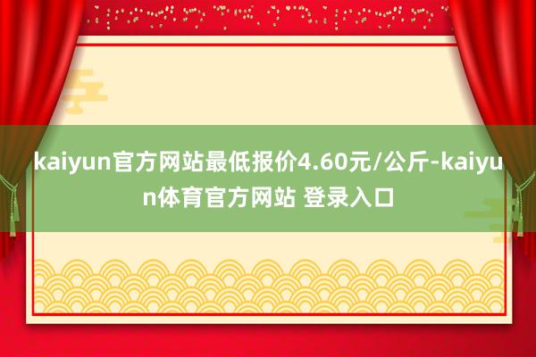 kaiyun官方网站最低报价4.60元/公斤-kaiyun体育官方网站 登录入口