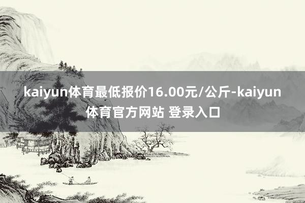 kaiyun体育最低报价16.00元/公斤-kaiyun体育官方网站 登录入口