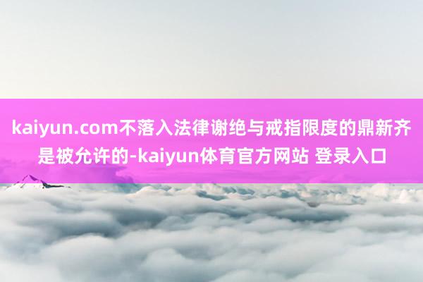 kaiyun.com不落入法律谢绝与戒指限度的鼎新齐是被允许的-kaiyun体育官方网站 登录入口