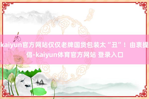 kaiyun官方网站仅仅老牌国货包装太“丑”！由衷提倡-kaiyun体育官方网站 登录入口