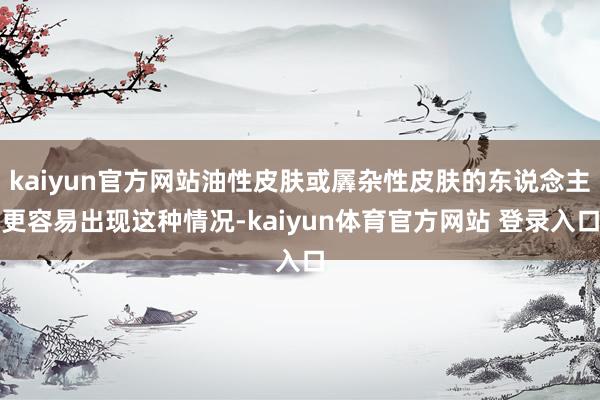 kaiyun官方网站油性皮肤或羼杂性皮肤的东说念主更容易出现这种情况-kaiyun体育官方网站 登录入口