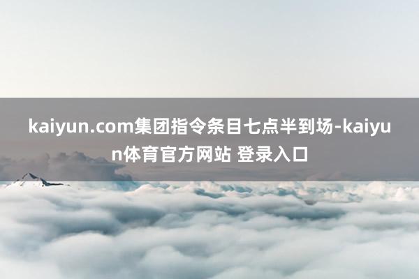 kaiyun.com集团指令条目七点半到场-kaiyun体育官方网站 登录入口