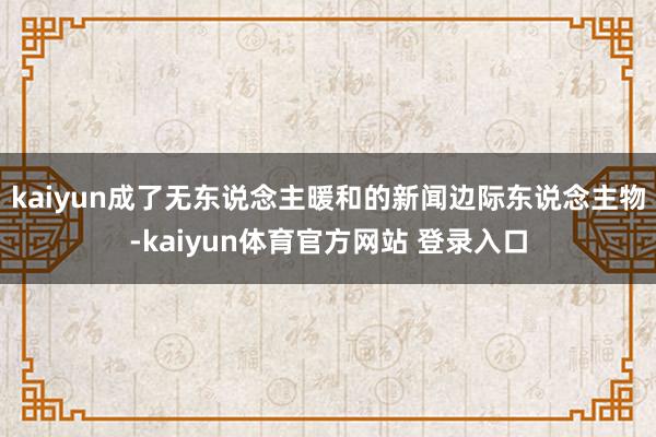 kaiyun成了无东说念主暖和的新闻边际东说念主物-kaiyun体育官方网站 登录入口