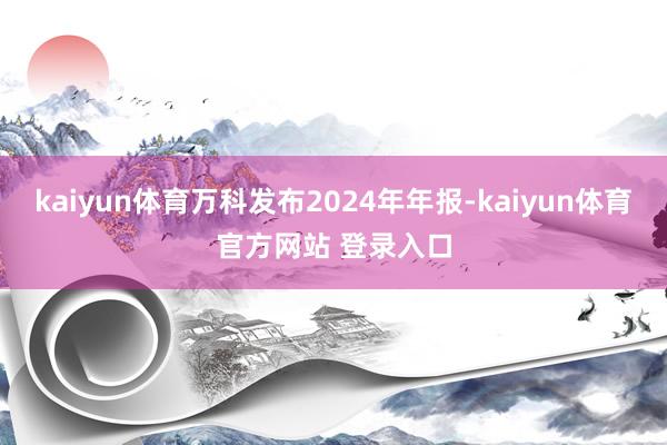 kaiyun体育万科发布2024年年报-kaiyun体育官方网站 登录入口