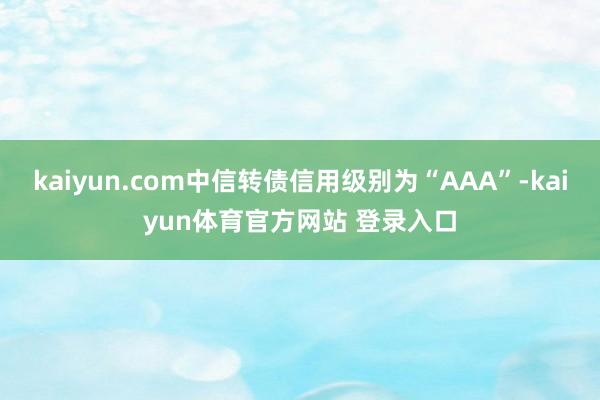 kaiyun.com中信转债信用级别为“AAA”-kaiyun体育官方网站 登录入口
