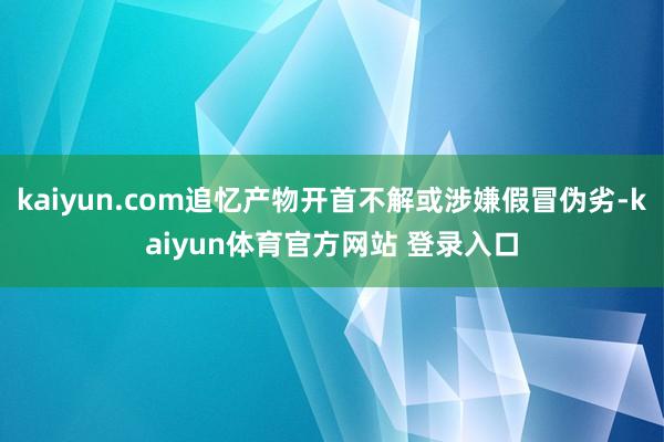 kaiyun.com追忆产物开首不解或涉嫌假冒伪劣-kaiyun体育官方网站 登录入口