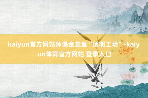 kaiyun官方网站拜谒金龙鱼“透明工场”-kaiyun体育官方网站 登录入口