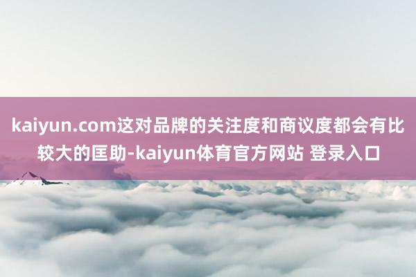 kaiyun.com这对品牌的关注度和商议度都会有比较大的匡助-kaiyun体育官方网站 登录入口