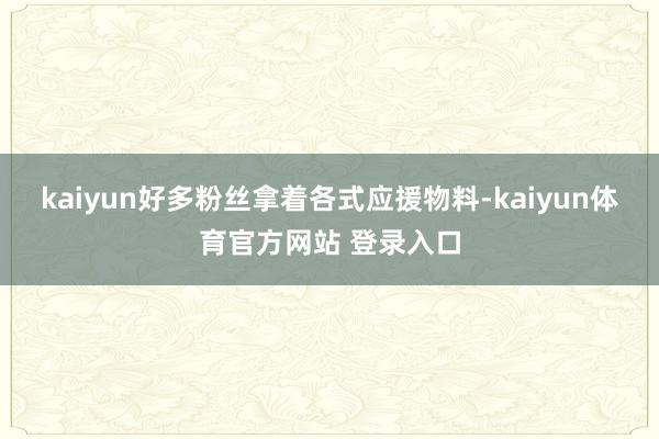 kaiyun好多粉丝拿着各式应援物料-kaiyun体育官方网站 登录入口
