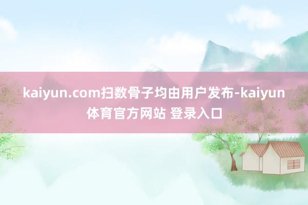 kaiyun.com扫数骨子均由用户发布-kaiyun体育官方网站 登录入口