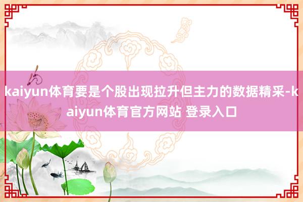 kaiyun体育要是个股出现拉升但主力的数据精采-kaiyun体育官方网站 登录入口
