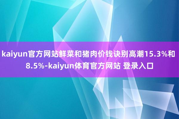 kaiyun官方网站鲜菜和猪肉价钱诀别高潮15.3%和 8.5%-kaiyun体育官方网站 登录入口