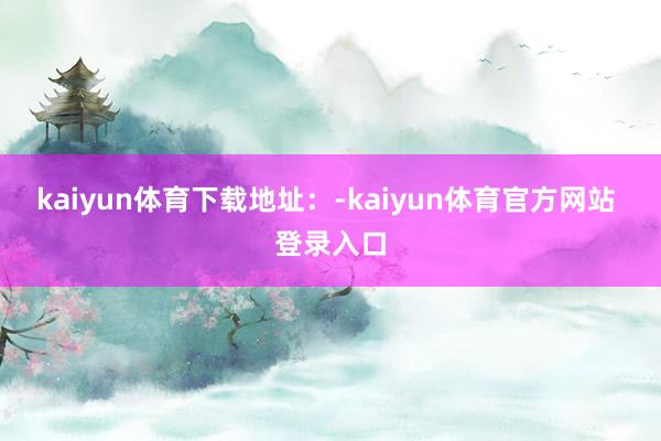 kaiyun体育下载地址：-kaiyun体育官方网站 登录入口