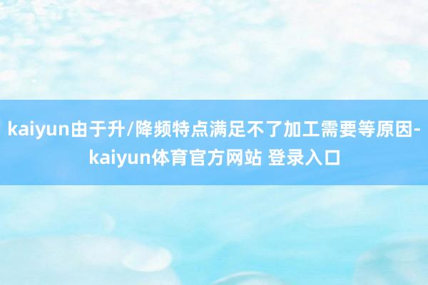 kaiyun由于升/降频特点满足不了加工需要等原因-kaiyun体育官方网站 登录入口