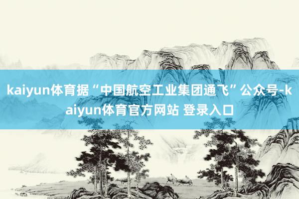 kaiyun体育据“中国航空工业集团通飞”公众号-kaiyun体育官方网站 登录入口
