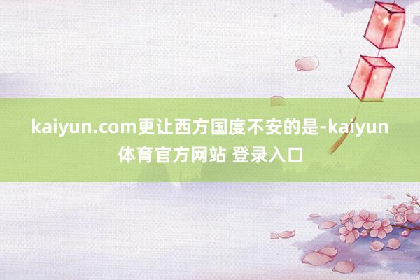 kaiyun.com更让西方国度不安的是-kaiyun体育官方网站 登录入口