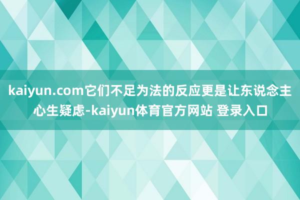 kaiyun.com它们不足为法的反应更是让东说念主心生疑虑-kaiyun体育官方网站 登录入口
