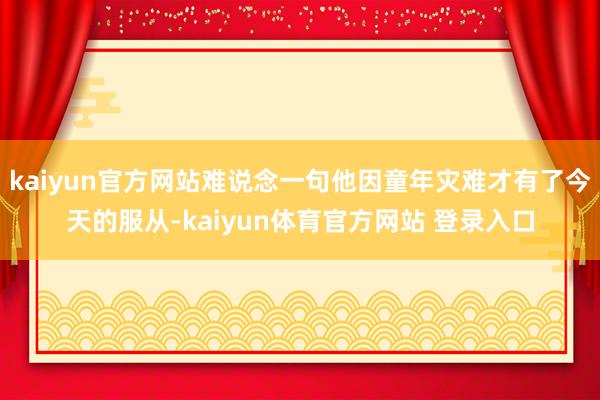 kaiyun官方网站难说念一句他因童年灾难才有了今天的服从-kaiyun体育官方网站 登录入口