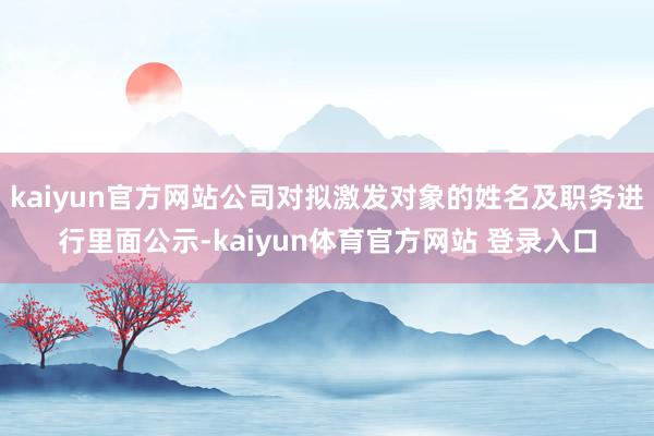 kaiyun官方网站公司对拟激发对象的姓名及职务进行里面公示-kaiyun体育官方网站 登录入口