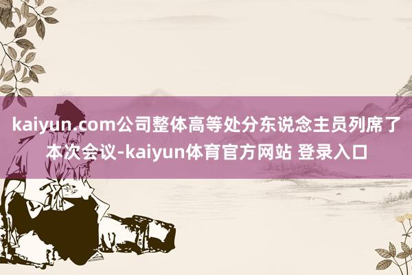 kaiyun.com公司整体高等处分东说念主员列席了本次会议-kaiyun体育官方网站 登录入口
