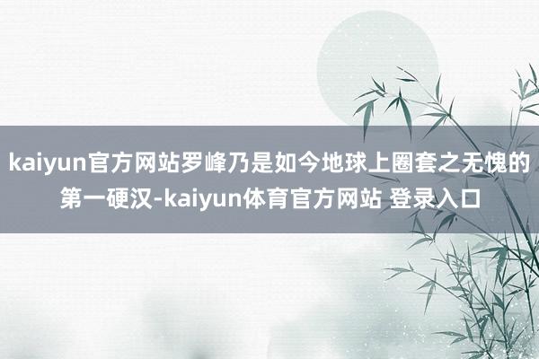 kaiyun官方网站罗峰乃是如今地球上圈套之无愧的第一硬汉-kaiyun体育官方网站 登录入口