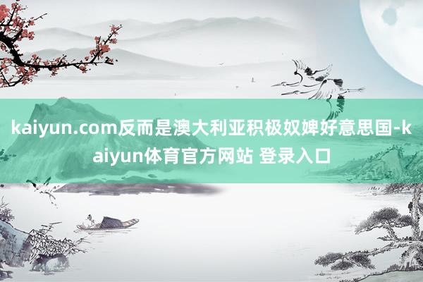 kaiyun.com反而是澳大利亚积极奴婢好意思国-kaiyun体育官方网站 登录入口