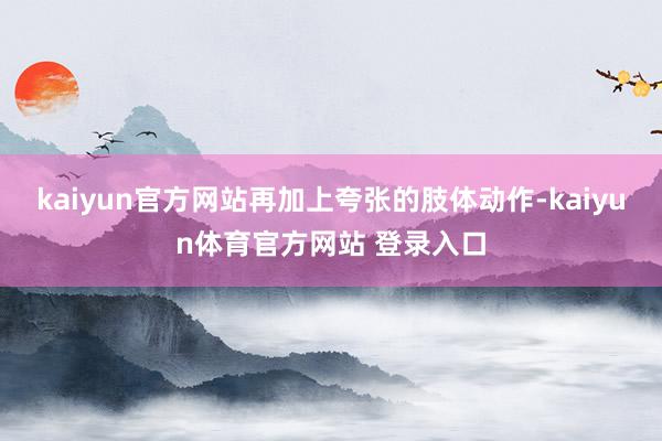 kaiyun官方网站再加上夸张的肢体动作-kaiyun体育官方网站 登录入口