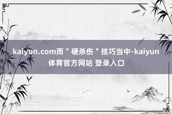 kaiyun.com而＂硬杀伤＂技巧当中-kaiyun体育官方网站 登录入口