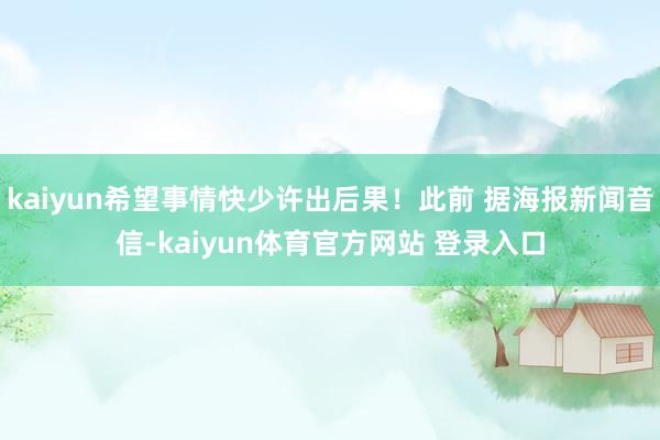 kaiyun希望事情快少许出后果！此前 据海报新闻音信-kaiyun体育官方网站 登录入口