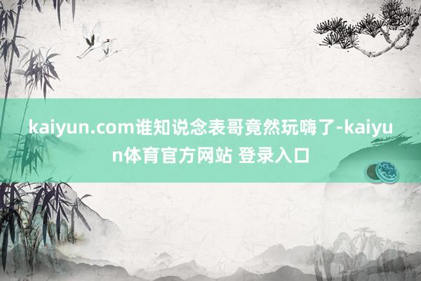 kaiyun.com谁知说念表哥竟然玩嗨了-kaiyun体育官方网站 登录入口