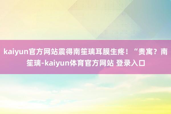 kaiyun官方网站震得南笙璃耳膜生疼！“贵寓？南笙璃-kaiyun体育官方网站 登录入口