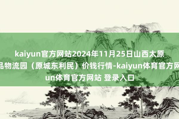 kaiyun官方网站2024年11月25日山西太原丈子头农居品物流园(原城东利民)价钱行情-kaiyun体育官方网站 登录入口