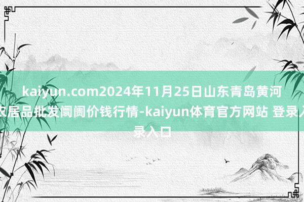 kaiyun.com2024年11月25日山东青岛黄河路农居品批发阛阓价钱行情-kaiyun体育官方网站 登录入口