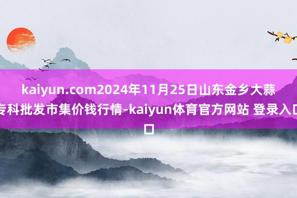 kaiyun.com2024年11月25日山东金乡大蒜专科批发市集价钱行情-kaiyun体育官方网站 登录入口