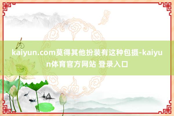 kaiyun.com莫得其他扮装有这种包摄-kaiyun体育官方网站 登录入口