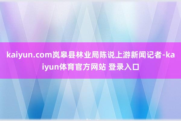 kaiyun.com岚皋县林业局陈说上游新闻记者-kaiyun体育官方网站 登录入口