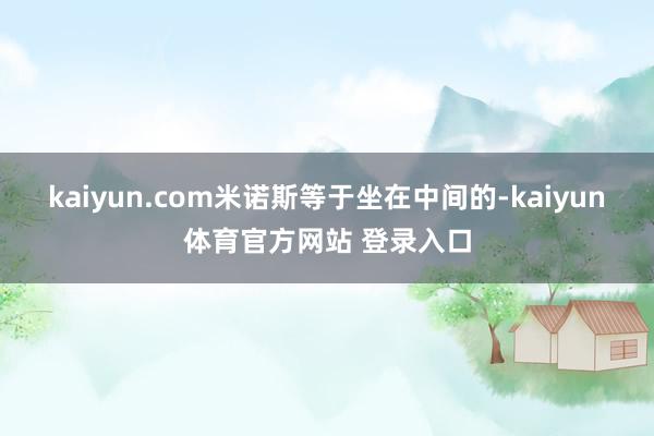 kaiyun.com米诺斯等于坐在中间的-kaiyun体育官方网站 登录入口