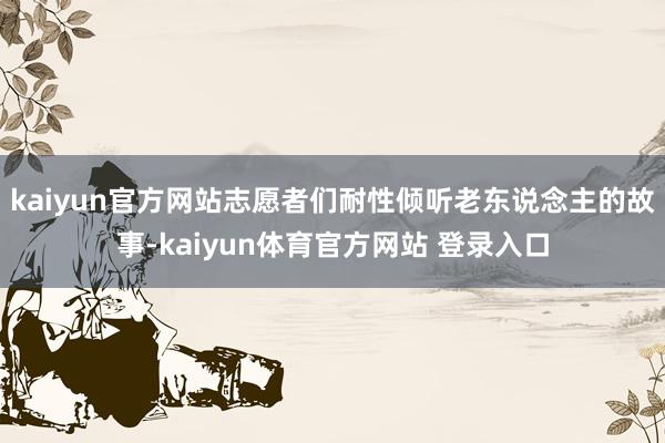 kaiyun官方网站志愿者们耐性倾听老东说念主的故事-kaiyun体育官方网站 登录入口