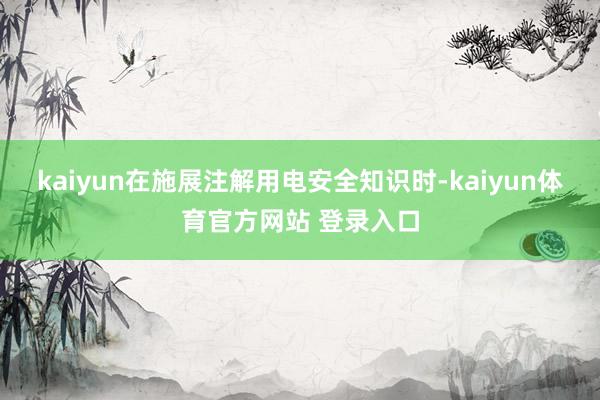 kaiyun在施展注解用电安全知识时-kaiyun体育官方网站 登录入口