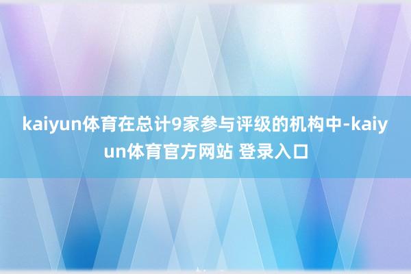 kaiyun体育在总计9家参与评级的机构中-kaiyun体育官方网站 登录入口