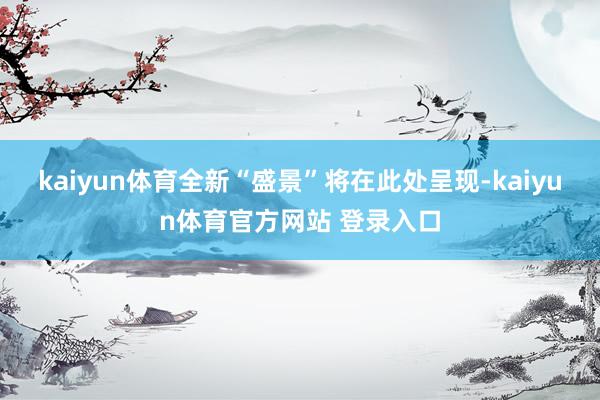 kaiyun体育全新“盛景”将在此处呈现-kaiyun体育官方网站 登录入口