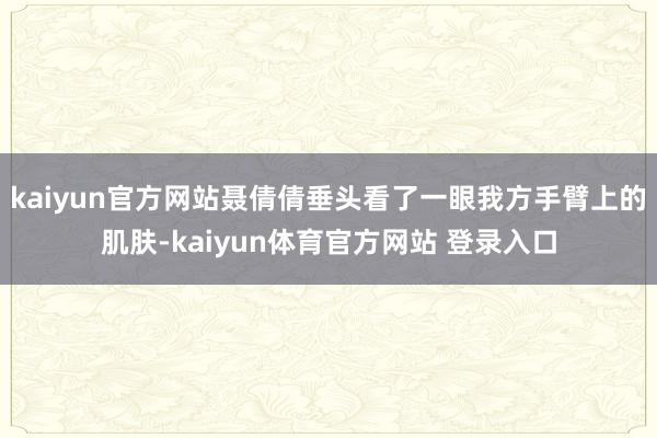 kaiyun官方网站聂倩倩垂头看了一眼我方手臂上的肌肤-kaiyun体育官方网站 登录入口