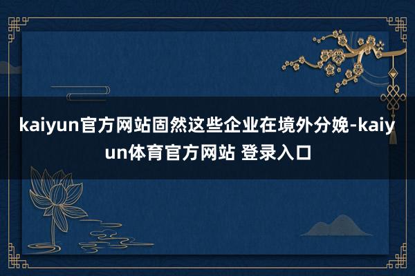 kaiyun官方网站固然这些企业在境外分娩-kaiyun体育官方网站 登录入口