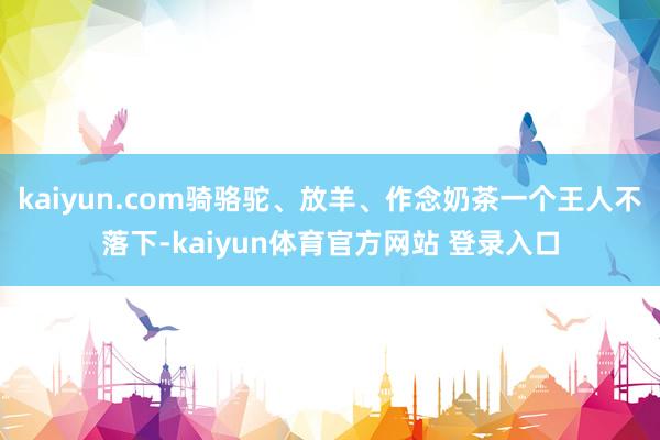 kaiyun.com骑骆驼、放羊、作念奶茶一个王人不落下-kaiyun体育官方网站 登录入口