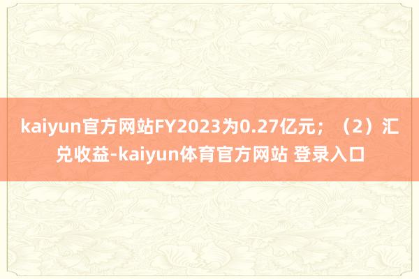 kaiyun官方网站FY2023为0.27亿元；（2）汇兑收益-kaiyun体育官方网站 登录入口