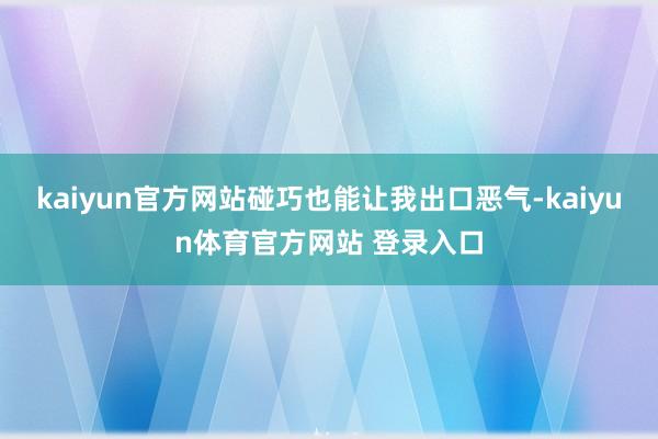 kaiyun官方网站碰巧也能让我出口恶气-kaiyun体育官方网站 登录入口