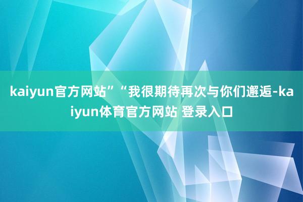 kaiyun官方网站”“我很期待再次与你们邂逅-kaiyun体育官方网站 登录入口