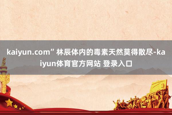 kaiyun.com”林辰体内的毒素天然莫得散尽-kaiyun体育官方网站 登录入口