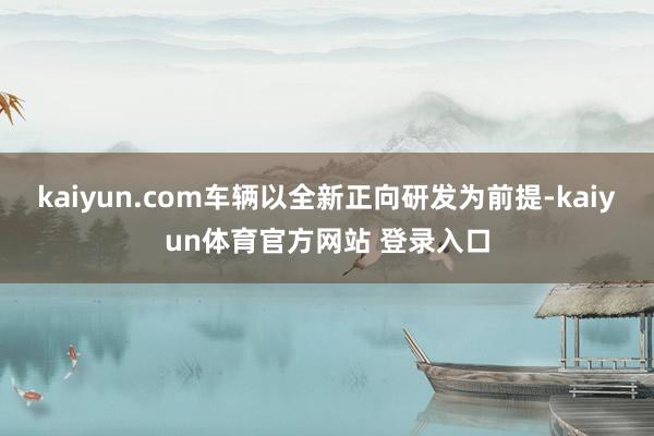 kaiyun.com车辆以全新正向研发为前提-kaiyun体育官方网站 登录入口