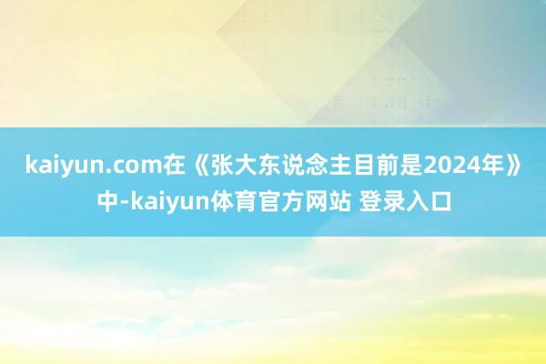 kaiyun.com在《张大东说念主目前是2024年》中-kaiyun体育官方网站 登录入口